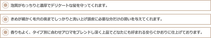 泡質がもっちりと濃厚でデリケートな髪を守ってくれます。
きめが細かく毛穴の奥までしっかりと洗い上げ頭皮に必要な分だけの潤いを与えてくれます。
香りもよく、タイプ別に合わせアロマをブレンドし深く上品でどなたにも好まれる安らぐかおりに仕上げております。